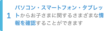 1.パソコン・スマートフォン・タブレットからお子さまに関するさまざまな情報を確認することができます